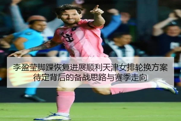 李盈莹脚踝恢复进展顺利天津女排轮换方案待定背后的备战思路与赛季走向